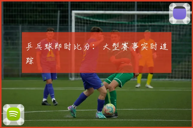 乒乓球即时比分：大型赛事实时追踪