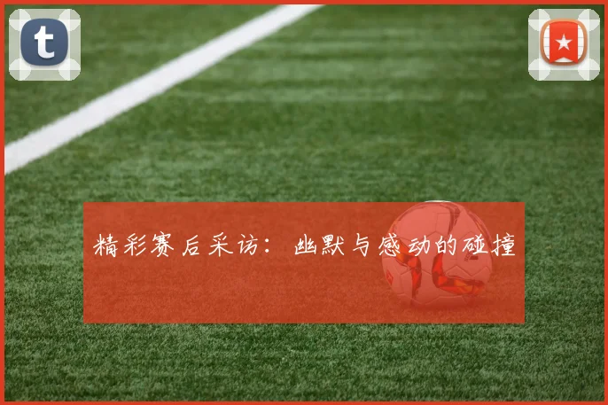 精彩赛后采访：幽默与感动的碰撞