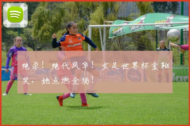 绝杀!绝代风华!女足世界杯金靴奖,她点燃全场!