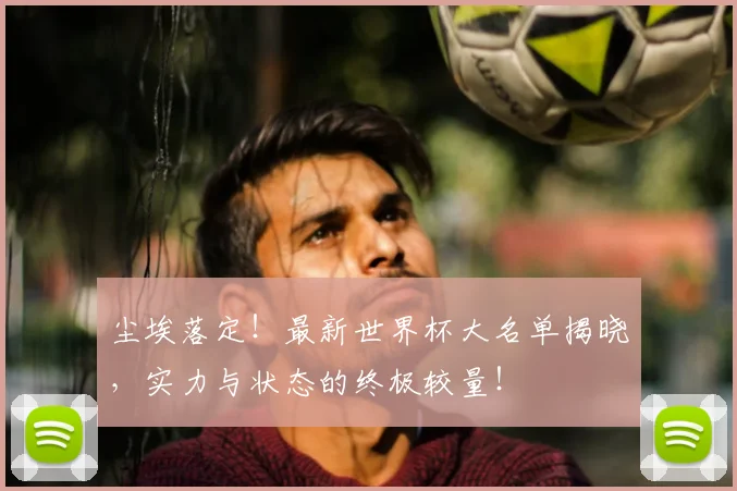 尘埃落定！最新世界杯大名单揭晓，实力与状态的终极较量！