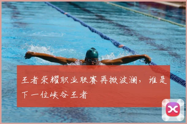 王者荣耀职业联赛再掀波澜,谁是下一位峡谷王者