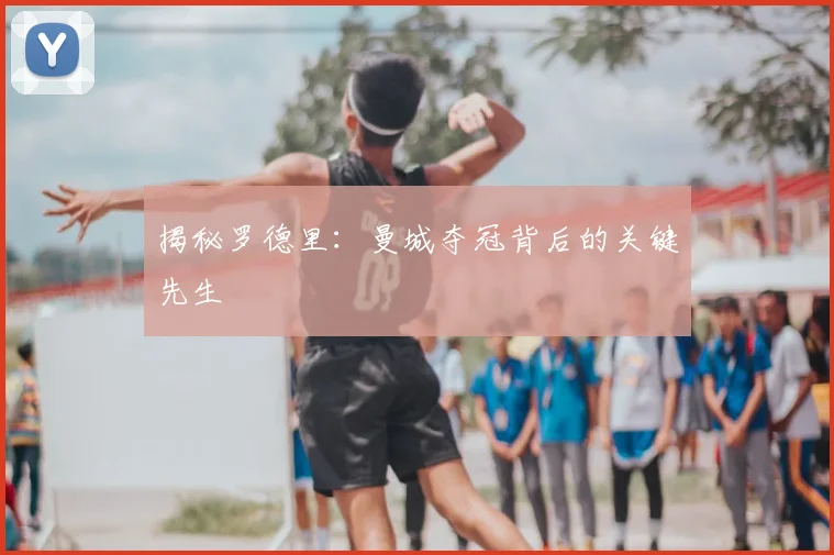 揭秘罗德里:曼城夺冠背后的关键先生