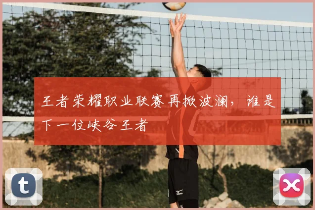 王者荣耀职业联赛再掀波澜,谁是下一位峡谷王者