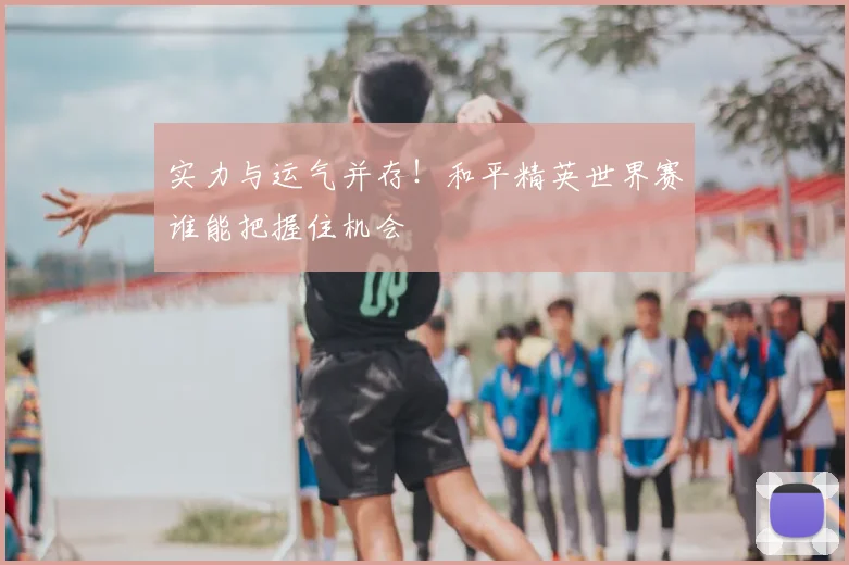 实力与运气并存！和平精英世界赛谁能把握住机会