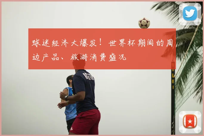球迷经济大爆发！世界杯期间的周边产品、旅游消费盛况