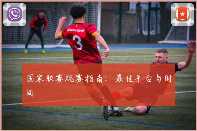 国家联赛观赛指南：最佳平台与时间