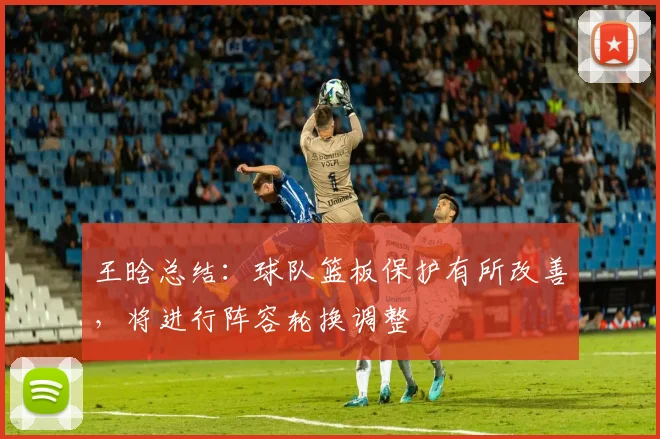 王晗总结：球队篮板保护有所改善，将进行阵容轮换调整