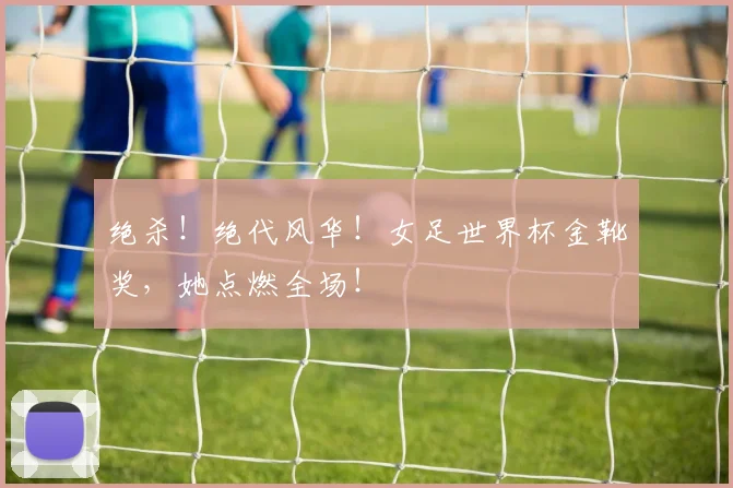 绝杀!绝代风华!女足世界杯金靴奖,她点燃全场!