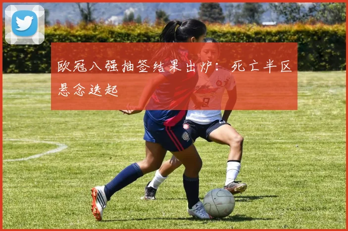 欧冠八强抽签结果出炉：死亡半区悬念迭起