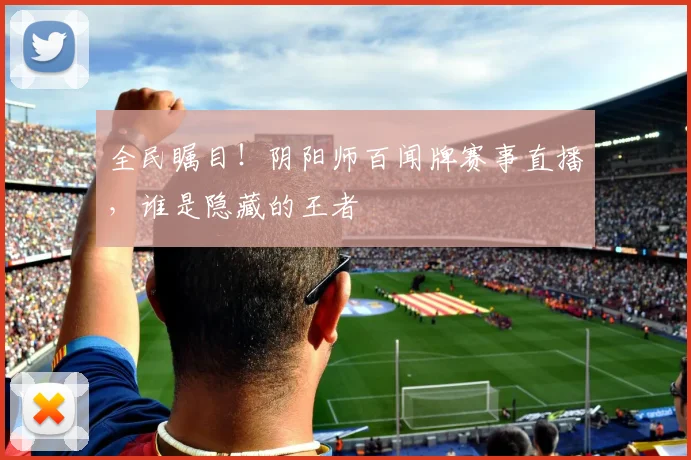 全民瞩目！阴阳师百闻牌赛事直播，谁是隐藏的王者