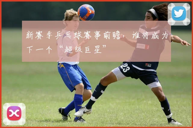 新赛季乒乓球赛事前瞻,谁将成为下一个“超级巨星”