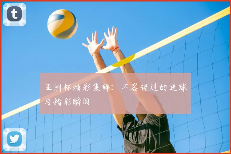 亚洲杯精彩集锦:不容错过的进球与精彩瞬间