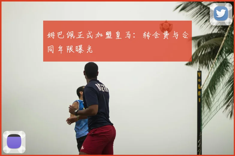 姆巴佩正式加盟皇马:转会费与合同年限曝光
