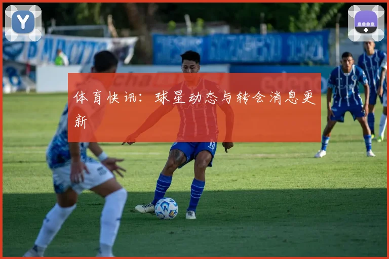 体育快讯：球星动态与转会消息更新