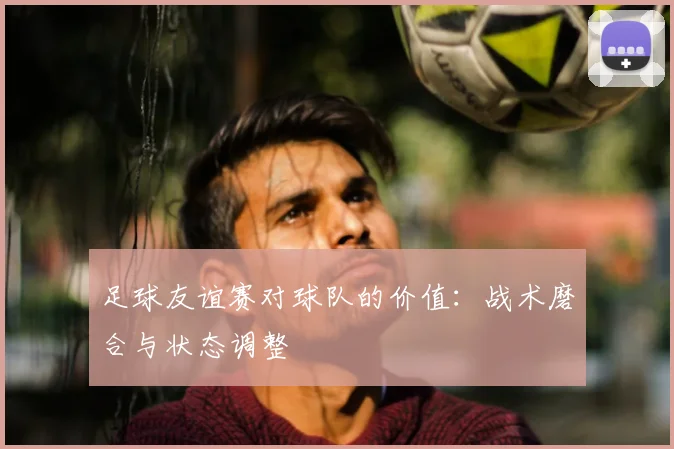 足球友谊赛对球队的价值：战术磨合与状态调整
