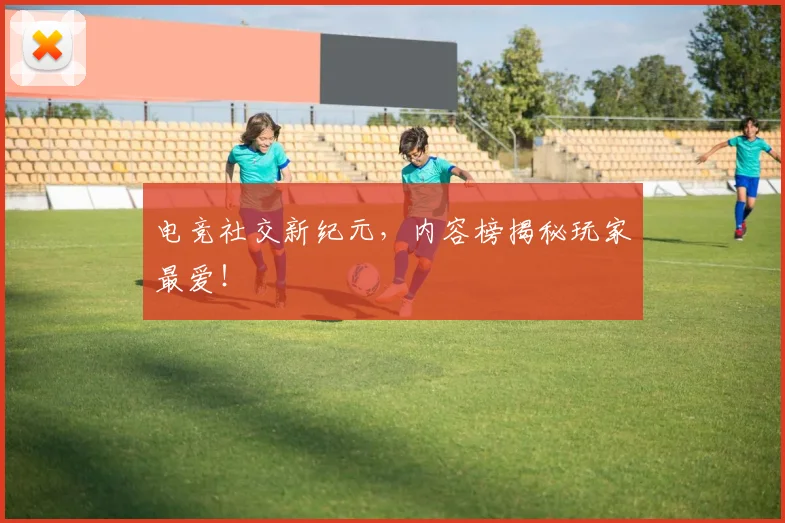 电竞社交新纪元，内容榜揭秘玩家最爱！