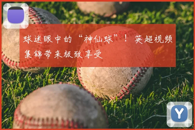 球迷眼中的“神仙球”!英超视频集锦带来极致享受