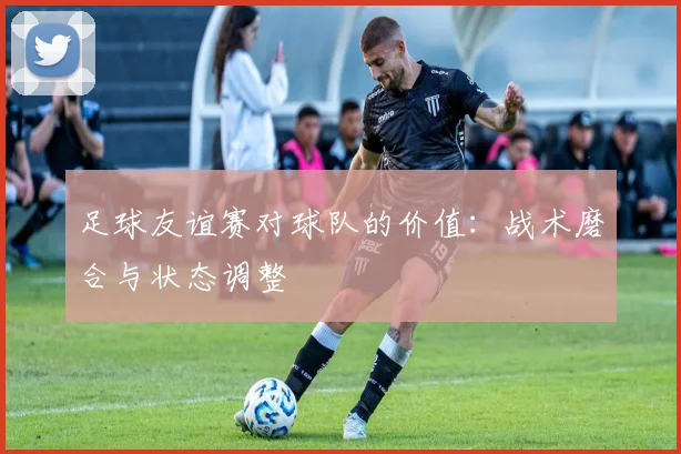 足球友谊赛对球队的价值：战术磨合与状态调整