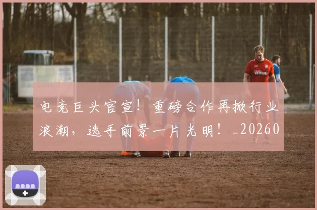 电竞巨头官宣!重磅合作再掀行业浪潮,选手前景一片光明!_20260526085818