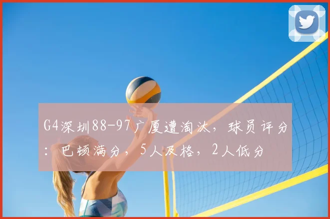 G4深圳88-97广厦遭淘汰,球员评分:巴顿满分,5人及格,2人低分