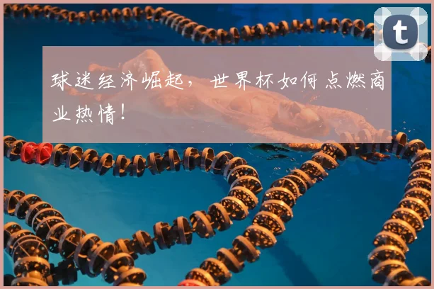 球迷经济崛起，世界杯如何点燃商业热情！