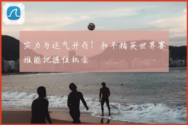实力与运气并存！和平精英世界赛谁能把握住机会