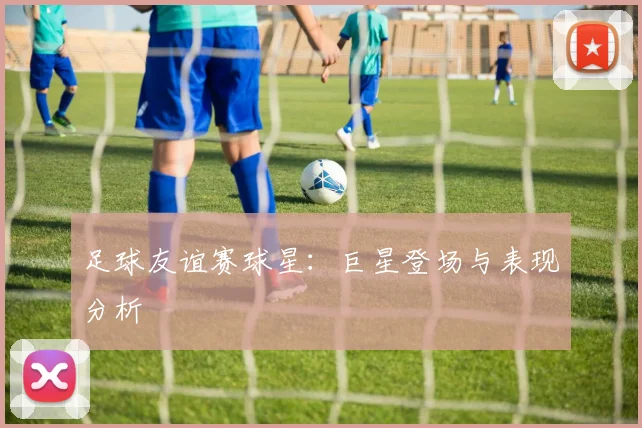 足球友谊赛球星：巨星登场与表现分析