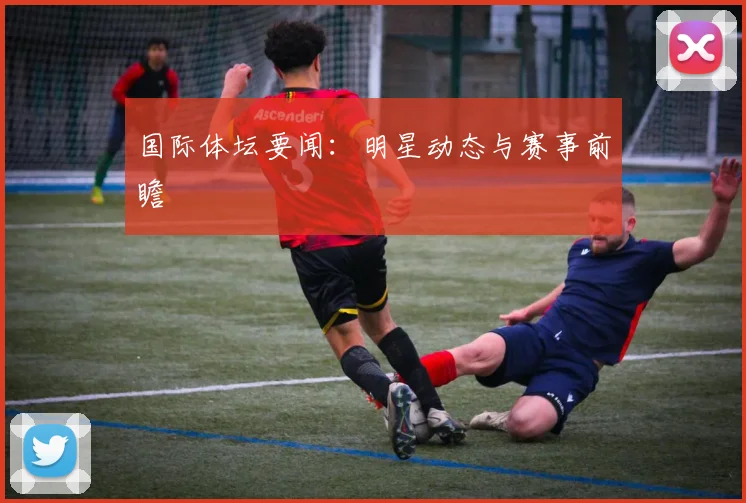 国际体坛要闻：明星动态与赛事前瞻