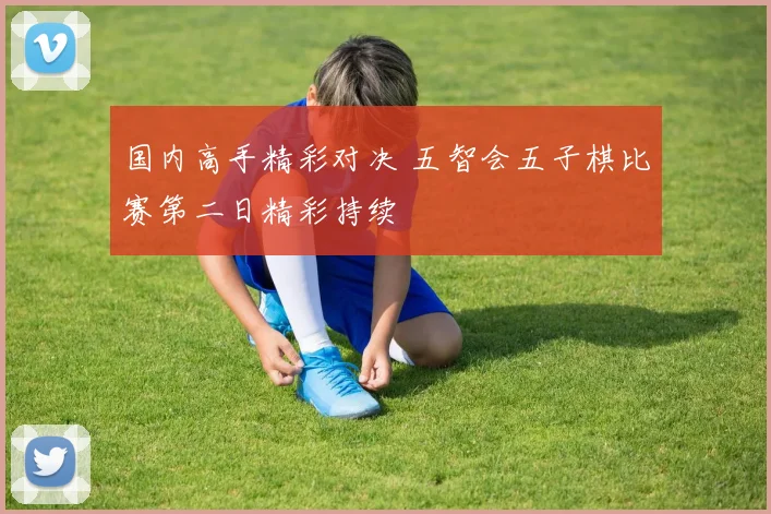 国内高手精彩对决 五智会五子棋比赛第二日精彩持续