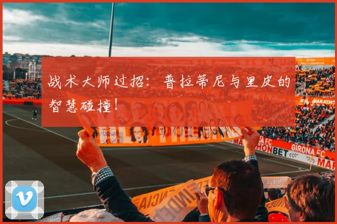 战术大师过招：普拉蒂尼与里皮的智慧碰撞！
