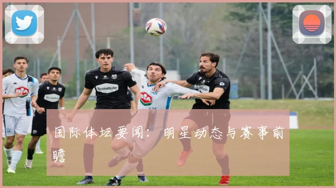 国际体坛要闻：明星动态与赛事前瞻