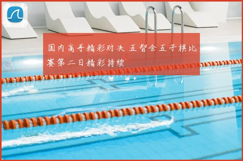 国内高手精彩对决 五智会五子棋比赛第二日精彩持续