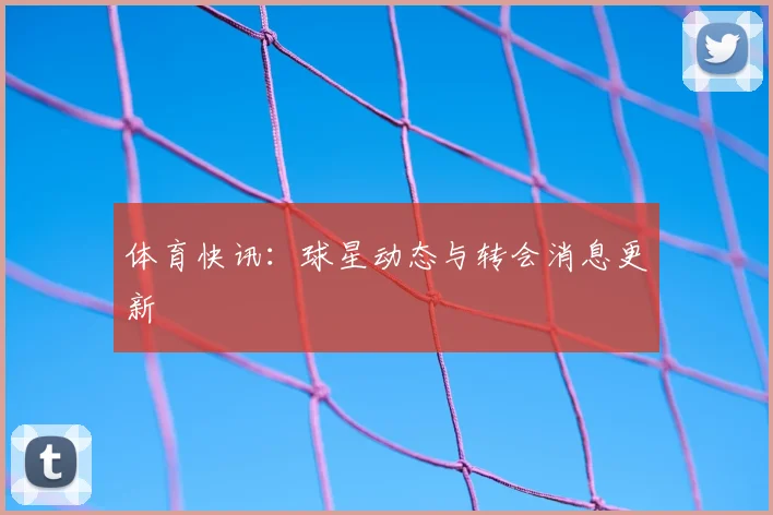 体育快讯：球星动态与转会消息更新