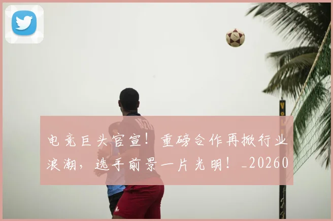 电竞巨头官宣!重磅合作再掀行业浪潮,选手前景一片光明!_20260526085818