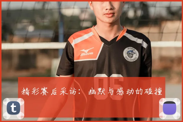 精彩赛后采访：幽默与感动的碰撞