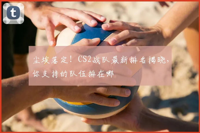 尘埃落定!CS2战队最新排名揭晓,你支持的队伍排在哪