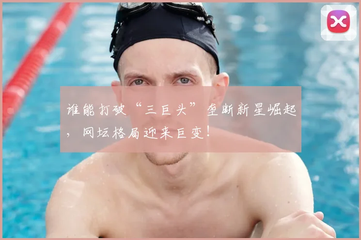 谁能打破“三巨头”垄断新星崛起,网坛格局迎来巨变!