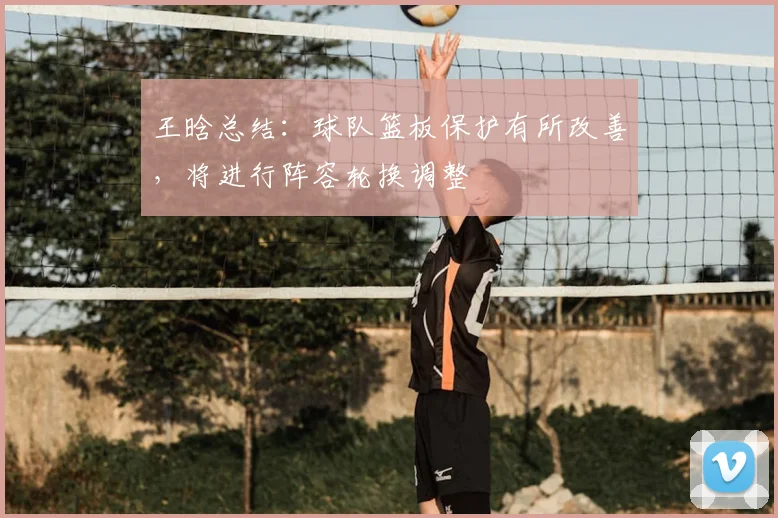 王晗总结：球队篮板保护有所改善，将进行阵容轮换调整