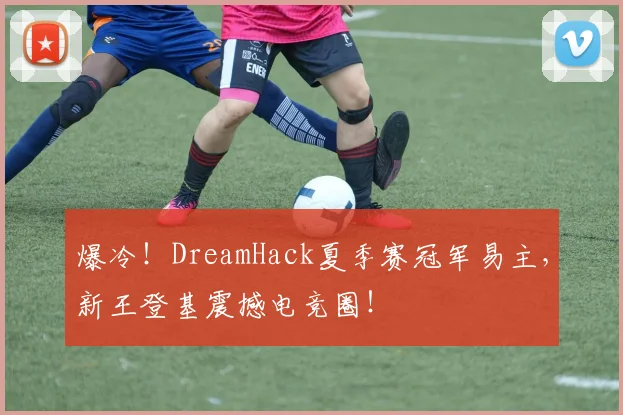 爆冷!DreamHack夏季赛冠军易主,新王登基震撼电竞圈!
