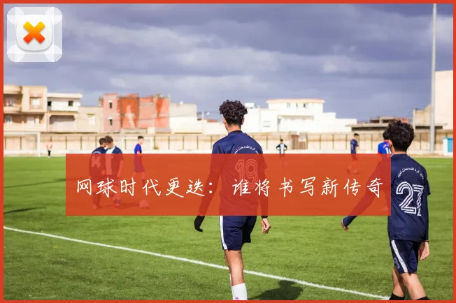 网球时代更迭:谁将书写新传奇