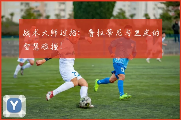 战术大师过招：普拉蒂尼与里皮的智慧碰撞！